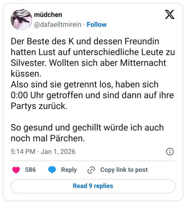 Der Beste des K und dessen Freundin hatten Lust auf unterschiedliche Leute zu Silvester. Wollten sich aber Mitternacht küssen. Also sind sie getrennt los, haben sich 0:00 Uhr getroffen und sind dann auf ihre Partys zurück. So gesund und gechillt würde ich auch noch mal Pärchen.