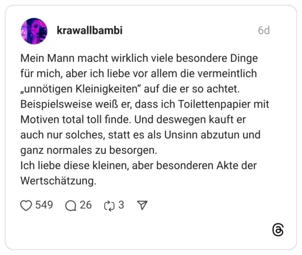 Mein Mann macht wirklich viele besondere Dinge für mich, aber ich liebe vor allem die vermeintlich „unnötigen Kleinigkeiten" auf die er so achtet. Beispielsweise weiß er, dass ich Toilettenpapier mit Motiven total toll finde. Und deswegen kauft er auch nur solches, statt es als Unsinn abzutun und ganz normales zu besorgen. Ich liebe diese kleinen, aber besonderen Akte der Wertschätzung.