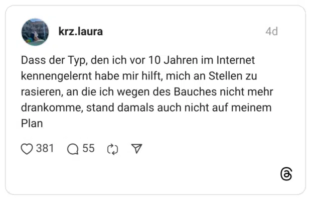 Dass der Typ, den ich vor 10 Jahren im Internet kennengelernt habe mir hilft, mich an Stellen zu rasieren, an die ich wegen des Bauches nicht mehr drankomme, stand damals auch nicht auf meinem Plan