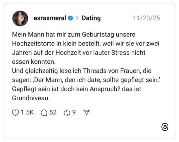 Mein Mann hat mir zum Geburtstag unsere Hochzeitstorte in klein bestellt, weil wir sie vor zwei Jahren auf der Hochzeit vor lauter Stress nicht essen konnten. Und gleichzeitig lese ich Threads von Frauen, die sagen: „Der Mann, den ich date, sollte gepflegt sein.' Gepflegt sein ist doch kein Anspruch? das ist Grundniveau.