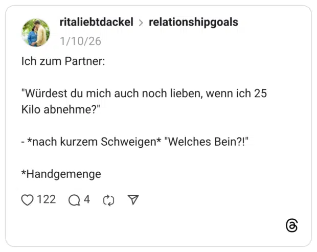 Ich zum Partner: "Würdest du mich auch noch lieben, wenn ich 25 Kilo abnehme?" - *nach kurzem Schweigen* "Welches Bein?!"