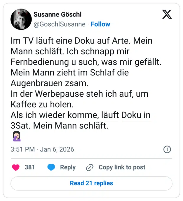 Im TV läuft eine Doku auf Arte. Mein Mann schläft. Ich schnapp mir Fernbedienung u such, was mir gefällt. Mein Mann zieht im Schlaf die Augenbrauen zsam. In der Werbepause steh ich auf, um Kaffee zu holen. Als ich wieder komme, läuft Doku in 3Sat. Mein Mann schläft.