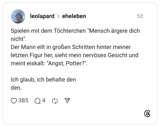 Spielen mit dem Töchterchen "Mensch ärgere dich nicht". Der Mann eilt in großen Schritten hinter meiner letzten Figur her, sieht mein nervöses Gesicht und meint eiskalt: "Angst, Potter?" Ich glaub, ich behalte den den.