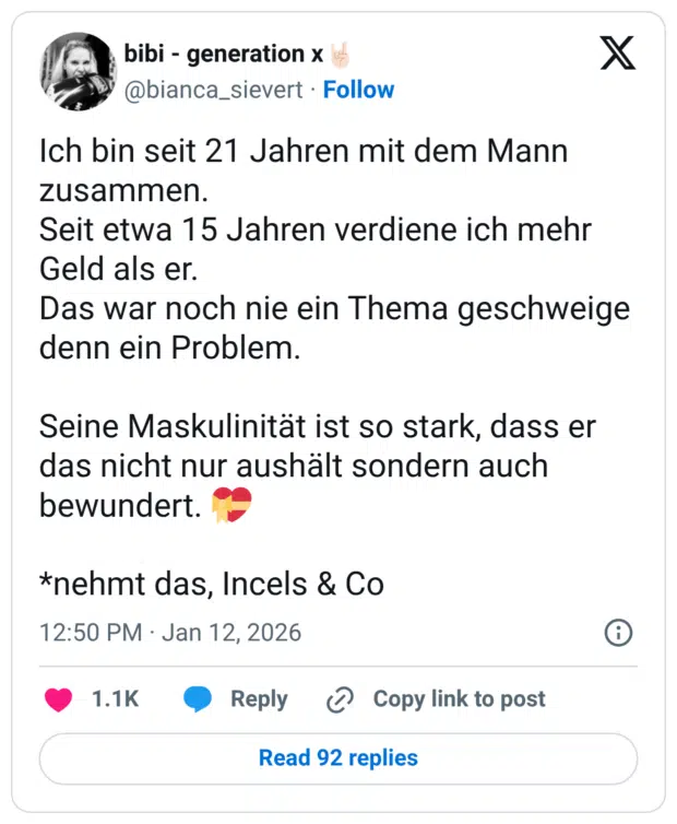 Ich bin seit 21 Jahren mit dem Mann zusammen. Seit etwa 15 Jahren verdiene ich mehr Geld als er. Das war noch nie ein Thema geschweige denn ein Problem. Seine Maskulinität ist so stark, dass er das nicht nur aushält sondern auch bewundert. *nehmt das, Incels & Co