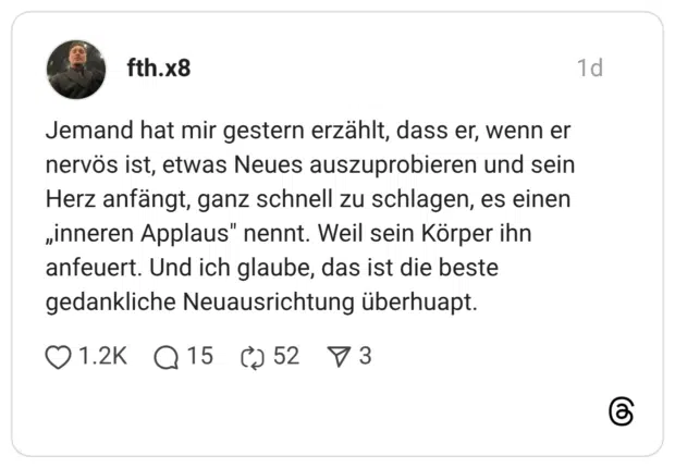 Jemand hat mir gestern erzählt, dass er, wenn er nervös ist, etwas Neues auszuprobieren und sein Herz anfängt, ganz schnell zu schlagen, es einen „inneren Applaus" nennt. Weil sein Körper ihn anfeuert. Und ich glaube, das ist die beste gedankliche Neuausrichtung überhuap