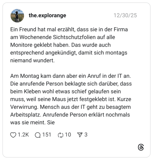 Ein Freund hat mal erzählt, dass sie in der Firma am Wochenende Sichtschutzfolien auf alle Monitore geklebt haben. Das wurde auch entsprechend angekündigt, damit sich montags niemand wundert. Am Montag kam dann aber ein Anruf in der IT an. Die anrufende Person beklagte sich darüber, dass beim Kleben wohl etwas schief gelaufen sein muss, weil seine Maus jetzt festgeklebt ist. Kurze Verwirrung. Mensch aus der IT geht zu besagtem Arbeitsplatz. Anrufende Person erklärt nochmals was sie meint. Sie