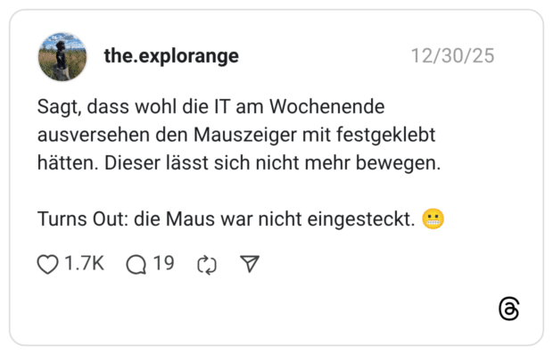 Sagt, dass wohl die IT am Wochenende ausversehen den Mauszeiger mit festgeklebt hätten. Dieser lässt sich nicht mehr bewegen. Turns Out: die Maus war nicht eingesteckt.