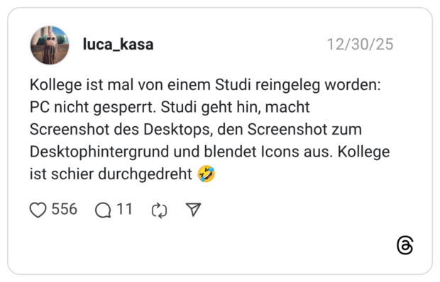 Kollege ist mal von einem Studi reingeleg worden: PC nicht gesperrt. Studi geht hin, macht Screenshot des Desktops, den Screenshot zum Desktophintergrund und blendet Icons aus. Kollege ist schier durchgedreht