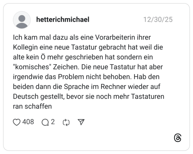 Ich kam mal dazu als eine Vorarbeiterin ihrer Kollegin eine neue Tastatur gebracht hat weil die alte kein Ö mehr geschrieben hat sondern ein "komisches" Zeichen. Die neue Tastatur hat aber irgendwie das Problem nicht behoben. Hab den beiden dann die Sprache im Rechner wieder auf Deutsch gestellt, bevor sie noch mehr Tastaturen ran schaffen