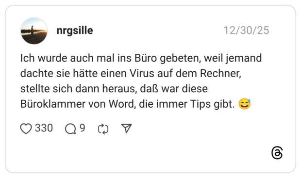Ich wurde auch mal ins Büro gebeten, weil jemand dachte sie hätte einen Virus auf dem Rechner, stellte sich dann heraus, daß war diese Büroklammer von Word, die immer Tips gibt.