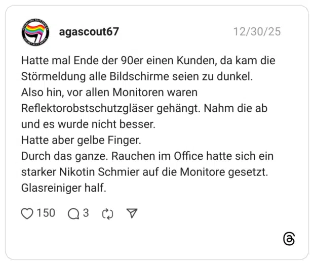 Hatte mal Ende der 90er einen Kunden, da kam die Störmeldung alle Bildschirme seien zu dunkel. Also hin, vor allen Monitoren waren Reflektorobstschutzgläser gehängt. Nahm die ab und es wurde nicht besser. Hatte aber gelbe Finger. Durch das ganze. Rauchen im Office hatte sich ein starker Nikotin Schmier auf die Monitore gesetzt. Glasreiniger half.