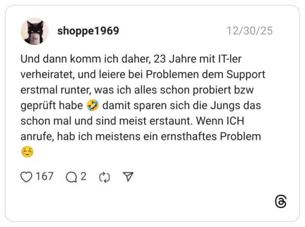 Und dann komm ich daher, 23 Jahre mit IT-ler verheiratet, und leiere bei Problemen dem Support erstmal runter, was ich alles schon probiert bzw geprüft habe * damit sparen sich die Jungs das schon mal und sind meist erstaunt. Wenn ICH anrufe, hab ich meistens ein ernsthaftes Problem