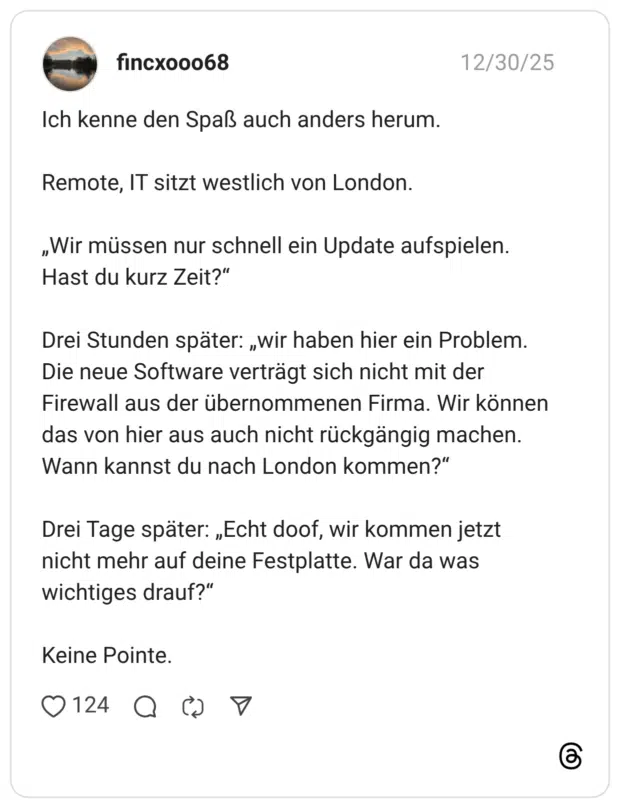 Ich kenne den Spaß auch anders herum. Remote, IT sitzt westlich von London. „Wir müssen nur schnell ein Update aufspielen. Hast du kurz Zeit?" Drei Stunden später: „wir haben hier ein Problem. Die neue Software verträgt sich nicht mit der Firewall aus der übernommenen Firma. Wir können das von hier aus auch nicht rückgängig machen. Wann kannst du nach London kommen?" Drei Tage später: „Echt doof, wir kommen jetzt nicht mehr auf deine Festplatte. War da was wichtiges drauf?" Keine Pointe.
