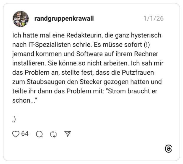 Ich hatte mal eine Redakteurin, die ganz hysterisch nach IT-Spezialisten schrie. Es müsse sofort (!) jemand kommen und Software auf ihrem Rechner installieren. Sie könne so nicht arbeiten. Ich sah mir das Problem an, stellte fest, dass die Putzfrauen zum Staubsaugen den Stecker gezogen hatten und teilte ihr dann das Problem mit: "Strom braucht er schon...