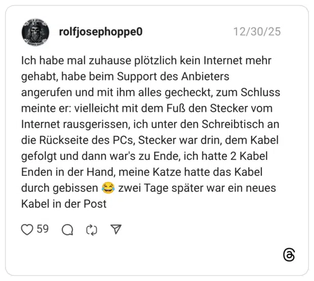Ich habe mal zuhause plötzlich kein Internet mehr gehabt, habe beim Support des Anbieters angerufen und mit ihm alles gecheckt, zum Schluss meinte er: vielleicht mit dem Fuß den Stecker vom Internet rausgerissen, ich unter den Schreibtisch an die Rückseite des PCs, Stecker war drin, dem Kabel gefolgt und dann war's zu Ende, ich hatte 2 Kabel Enden in der Hand, meine Katze hatte das Kabel durch gebissen € zwei Tage später war ein neues Kabel in der Post