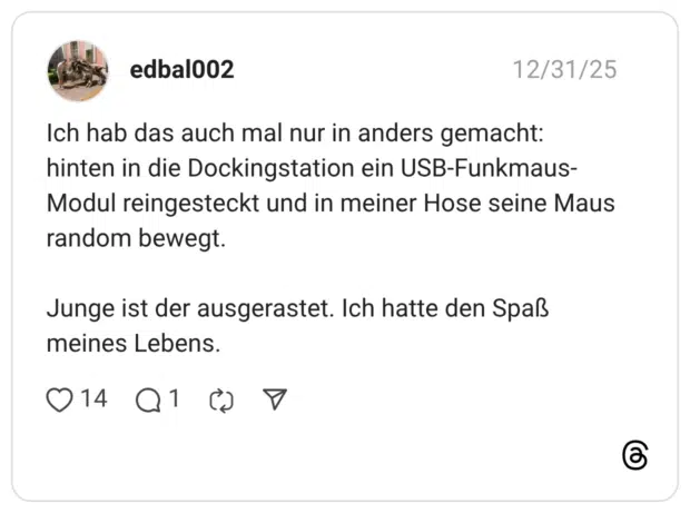Ich hab das auch mal nur in anders gemacht: hinten in die Dockingstation ein USB-Funkmaus- Modul reingesteckt und in meiner Hose seine Maus random bewegt. Junge ist der ausgerastet. Ich hatte den Spaß meines Lebens.