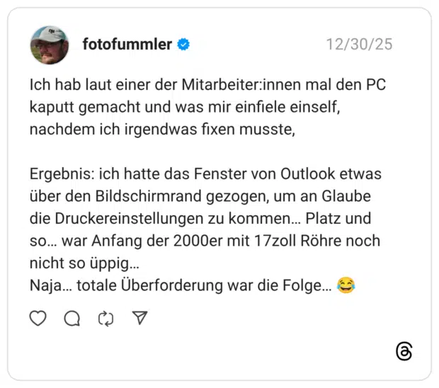 Ich hab laut einer der Mitarbeiterinnen mal den PC kaputt gemacht und was mir einfiele einself, nachdem ich irgendwas fixen musste, Ergebnis: ich hatte das Fenster von Outlook etwas über den Bildschirmrand gezogen, um an Glaube die Druckereinstellungen zu kommen... Platz und so... war Anfang der 2000er mit 17zoll Röhre noch nicht so üppig... Naja... totale Überforderung war die Folge...
