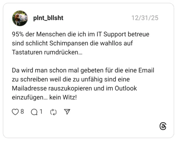 95% der Menschen die ich im IT Support betreue sind schlicht Schimpansen die wahllos auf Tastaturen rumdrücken... Da wird man schon mal gebeten für die eine Email zu schreiben weil die zu unfähig sind eine Mailadresse rauszukopieren und im Outlook einzufügen... kein Witz!