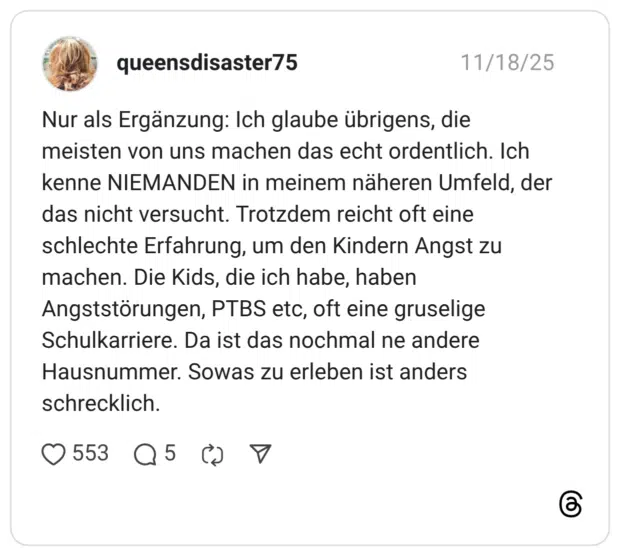 Nur als Ergänzung: Ich glaube übrigens, die meisten von uns machen das echt ordentlich. Ich kenne NIEMANDEN in meinem näheren Umfeld, der das nicht versucht. Trotzdem reicht oft eine schlechte Erfahrung, um den Kindern Angst zu machen. Die Kids, die ich habe, haben Angststörungen, PTBS etc, oft eine gruselige Schulkarriere. Da ist das nochmal ne andere Hausnummer. Sowas zu erleben ist anders schrecklich.