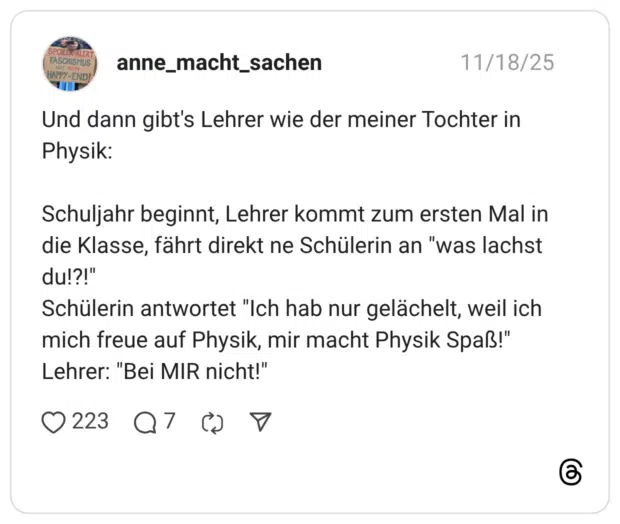 Und dann gibt's Lehrer wie der meiner Tochter in Physik: Schuljahr beginnt, Lehrer kommt zum ersten Mal in die Klasse, fährt direkt ne Schülerin an "was lachst du!?!" Schülerin antwortet "Ich hab nur gelächelt, weil ich mich freue auf Physik, mir macht Physik Spaß!" Lehrer: "Bei MIR nicht!"