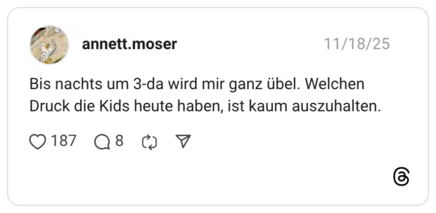 Bis nachts um 3-da wird mir ganz übel. Welchen Druck die Kids heute haben, ist kaum auszuhalten.