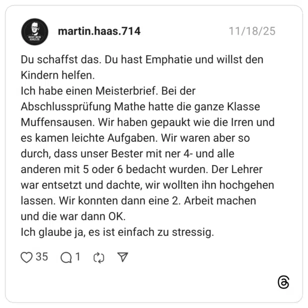 NICHT MEIN KANZLER Du schaffst das. Du hast Emphatie und willst den Kindern helfen. Ich habe einen Meisterbrief. Bei der Abschlussprüfung Mathe hatte die ganze Klasse Muffensausen. Wir haben gepaukt wie die Irren und es kamen leichte Aufgaben. Wir waren aber so durch, dass unser Bester mit ner 4- und alle anderen mit 5 oder 6 bedacht wurden. Der Lehrer war entsetzt und dachte, wir wollten ihn hochgehen lassen. Wir konnten dann eine 2. Arbeit machen und die war dann OK. Ich glaube ja, es ist einfach zu stressig.
