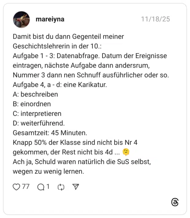 Damit bist du dann Gegenteil meiner Geschichtslehrerin in der 10.: Aufgabe 1 - 3: Datenabfrage. Datum der Ereignisse eintragen, nächste Aufgabe dann andersrum, Nummer 3 dann nen Schnuff ausführlicher oder so. Aufgabe 4, a - d: eine Karikatur. A: beschreiben B: einordnen C: interpretieren D: weiterführend. Gesamtzeit: 45 Minuten. Knapp 50% der Klasse sind nicht bis Nr 4 gekommen, der Rest nicht bis 4d ... Ach ja, Schuld waren natürlich die Sus selbst, wegen zu wenig lernen.