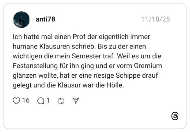 Ich hatte mal einen Prof der eigentlich immer humane Klausuren schrieb. Bis zu der einen wichtigen die mein Semester traf. Weil es um die Festanstellung für ihn ging und er vorm Gremium glänzen wollte, hat er eine riesige Schippe drauf gelegt und die Klausur war die Hölle.