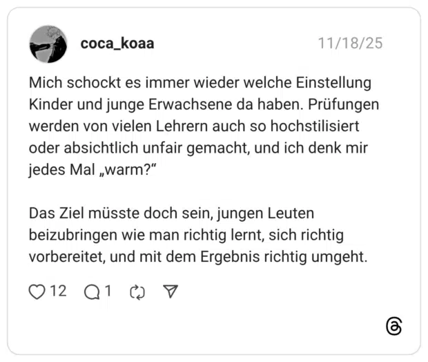 Mich schockt es immer wieder welche Einstellung Kinder und junge Erwachsene da haben. Prüfungen werden von vielen Lehrern auch so hochstilisiert oder absichtlich unfair gemacht, und ich denk mir jedes Mal „warm?" Das Ziel müsste doch sein, jungen Leuten beizubringen wie man richtig lernt, sich richtig vorbereitet, und mit dem Ergebnis richtig umgeht.