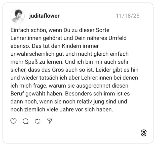 Einfach schön, wenn Du zu dieser Sorte Lehrerinnen gehörst und Dein näheres Umfeld ebenso. Das tut den Kindern immer unwahrscheinlich gut und macht gleich einfach mehr Spaß zu lernen. Und ich bin mir auch sehr sicher, dass das Gros auch so ist. Leider gibt es hin und wieder tatsächlich aber Lehrerinnen bei denen ich mich frage, warum sie ausgerechnet diesen Beruf gewählt haben. Besonders schlimm ist es dann noch, wenn sie noch relativ jung sind und noch ziemlich viele Jahre vor sich haben.