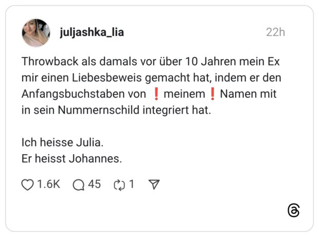 Throwback als damals vor über 10 Jahren mein Ex mir einen Liebesbeweis gemacht hat, indem er den Anfangsbuchstaben von ❗️meinem❗️Namen mit in sein Nummernschild integriert hat. Ich heisse Julia. Er heisst Johannes.