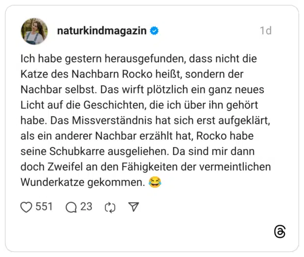 Ich habe gestern herausgefunden, dass nicht die Katze des Nachbarn Rocko heißt, sondern der Nachbar selbst. Das wirft plötzlich ein ganz neues Licht auf die Geschichten, die ich über ihn gehört habe. Das Missverständnis hat sich erst aufgeklärt, als ein anderer Nachbar erzählt hat, Rocko habe seine Schubkarre ausgeliehen. Da sind mir dann doch Zweifel an den Fähigkeiten der vermeintlichen Wunderkatze gekommen.