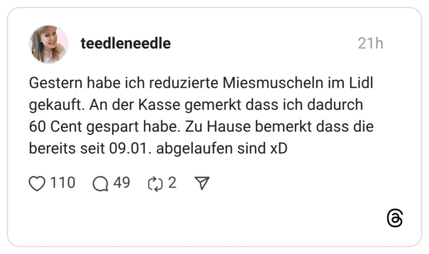 Gestern habe ich reduzierte Miesmuscheln im Lidl gekauft. An der Kasse gemerkt dass ich dadurch 60 Cent gespart habe. Zu Hause bemerkt dass die bereits seit 09.01. abgelaufen sind xD
