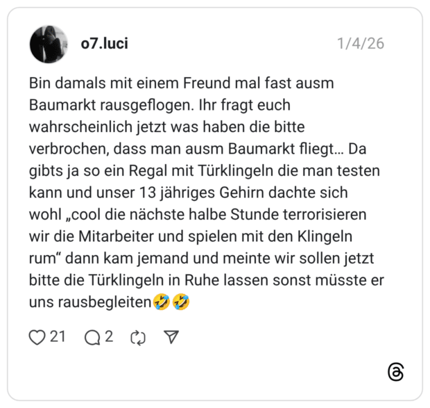 o7.luci 04.01.2026 Bin damals mit einem Freund mal fast ausm Baumarkt rausgeflogen. Ihr fragt euch wahrscheinlich jetzt was haben die bitte verbrochen, dass man ausm Baumarkt fliegt… Da gibts ja so ein Regal mit Türklingeln die man testen kann und unser 13 jähriges Gehirn dachte sich wohl „cool die nächste halbe Stunde terrorisieren wir die Mitarbeiter und spielen mit den Klingeln rum“ dann kam jemand und meinte wir sollen jetzt bitte die Türklingeln in Ruhe lassen sonst müsste er uns rausbegleiten🤣🤣
