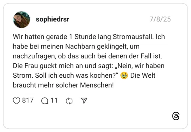 Wir hatten gerade 1 Stunde lang Stromausfall. Ich habe bei meinen Nachbarn geklingelt, um nachzufragen, ob das auch bei denen der Fall ist. Die Frau guckt mich an und sagt: „Nein, wir haben Strom. Soll ich euch was kochen?“ :gesicht_mit_zurückgehaltenen_tränen: Die Welt braucht mehr solcher Menschen!