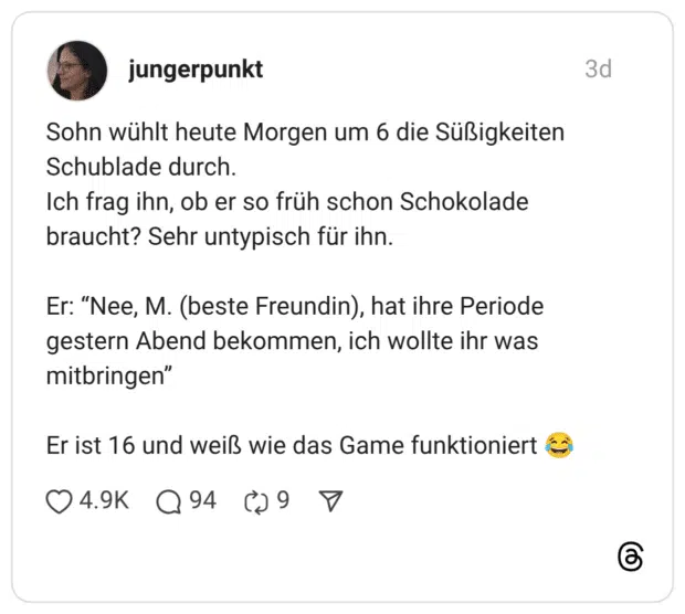 Sohn wühlt heute Morgen um 6 die Süßigkeiten Schublade durch. Ich frag ihn, ob er so früh schon Schokolade braucht? Sehr untypisch für ihn. Er: “Nee, M. (beste Freundin), hat ihre Periode gestern Abend bekommen, ich wollte ihr was mitbringen” Er ist 16 und weiß wie das Game funktioniert :freudentränen: