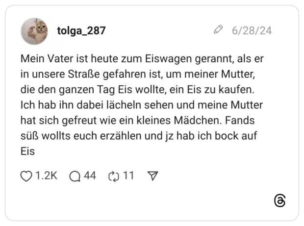 Mein Vater ist heute zum Eiswagen gerannt, als er in unsere Straße gefahren ist, um meiner Mutter, die den ganzen Tag Eis wollte, ein Eis zu kaufen. Ich hab ihn dabei lächeln sehen und meine Mutter hat sich gefreut wie ein kleines Mädchen. Fands süß wollts euch erzählen und jz hab ich bock auf Eis