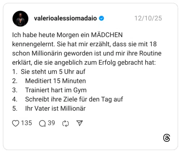 Ich habe heute Morgen ein MÄDCHEN kennengelernt. Sie hat mir erzählt, dass sie mit 18 schon Millionärin geworden ist und mir ihre Routine erklärt, die sie angeblich zum Erfolg gebracht hat: 1. Sie steht um 5 Uhr auf 2. Meditiert 15 Minuten 3. Trainiert hart im Gym 4. Schreibt ihre Ziele für den Tag auf 5. Ihr Vater ist Millionär