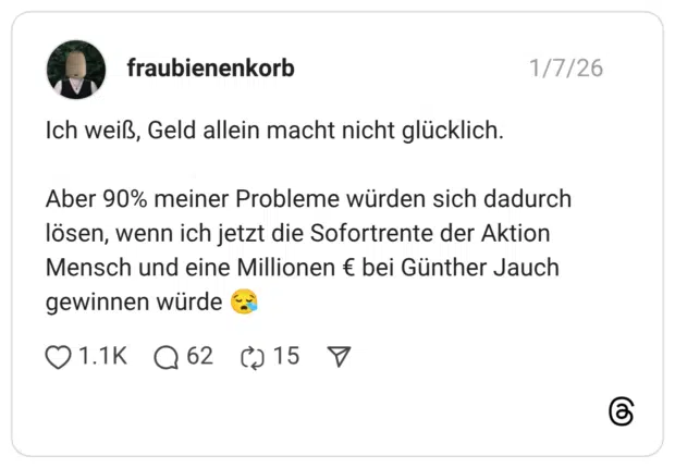 Ich weiß, Geld allein macht nicht glücklich. Aber 90% meiner Probleme würden sich dadurch lösen, wenn ich jetzt die Sofortrente der Aktion Mensch und eine Millionen € bei Günther Jauch gewinnen würde :schläfrig: