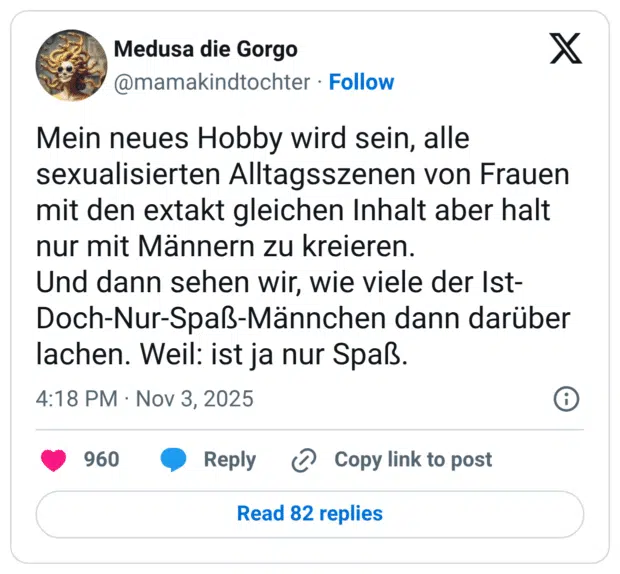 Mein neues Hobby wird sein, alle sexualisierten Alltagsszenen von Frauen mit den extakt gleichen Inhalt aber halt nur mit Männern zu kreieren. Und dann sehen wir, wie viele der Ist-Doch-Nur-Spaß-Männchen dann darüber lachen. Weil: ist ja nur Spaß.