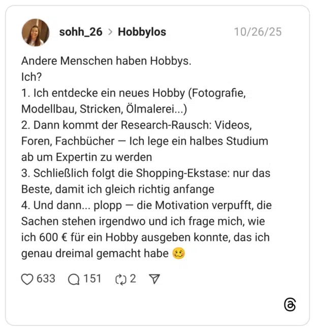 Andere Menschen haben Hobbys. Ich? 1. Ich entdecke ein neues Hobby (Fotografie, Modellbau, Stricken, Ölmalerei...) 2. Dann kommt der Research-Rausch: Videos, Foren, Fachbücher — Ich lege ein halbes Studium ab um Expertin zu werden 3. Schließlich folgt die Shopping-Ekstase: nur das Beste, damit ich gleich richtig anfange 4. Und dann... plopp — die Motivation verpufft, die Sachen stehen irgendwo und ich frage mich, wie ich 600 € für ein Hobby ausgeben konnte, das ich genau dreimal gemacht habe :schwindeliges_gesicht: