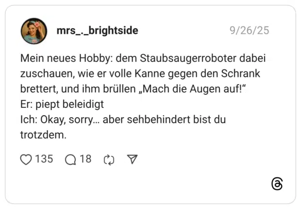 Mein neues Hobby: dem Staubsaugerroboter dabei zuschauen, wie er volle Kanne gegen den Schrank brettert, und ihm brüllen „Mach die Augen auf!“ Er: piept beleidigt Ich: Okay, sorry… aber sehbehindert bist du trotzdem.