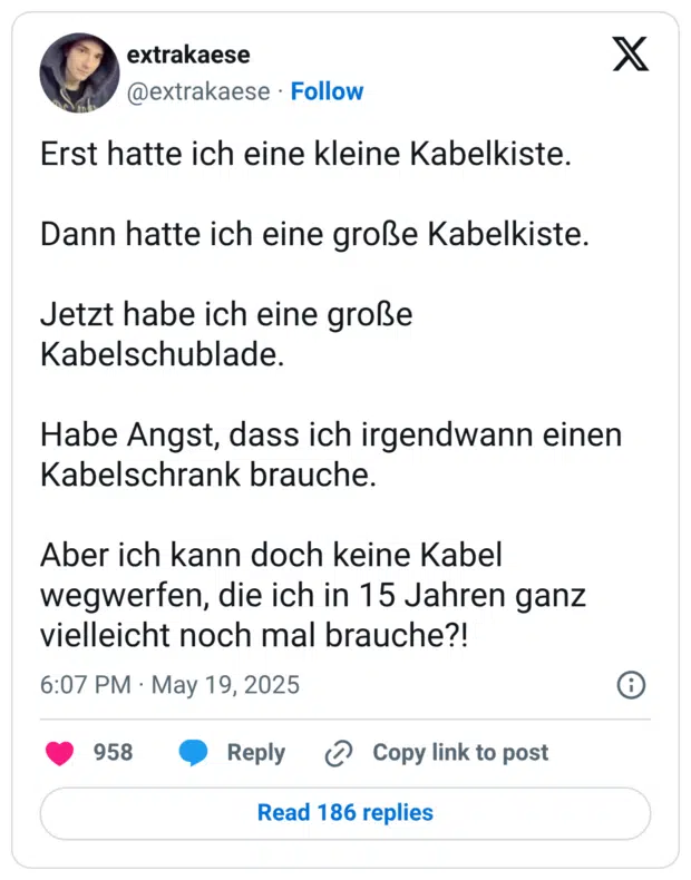 Erst hatte ich eine kleine Kabelkiste. Dann hatte ich eine große Kabelkiste. Jetzt habe ich eine große Kabelschublade. Habe Angst, dass ich irgendwann einen Kabelschrank brauche. Aber ich kann doch keine Kabel wegwerfen, die ich in 15 Jahren ganz vielleicht noch mal brauche?!