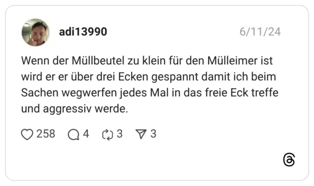 Wenn der Müllbeutel zu klein für den Mülleimer ist wird er er über drei Ecken gespannt damit ich beim Sachen wegwerfen jedes Mal in das freie Eck treffe und aggressiv werde.