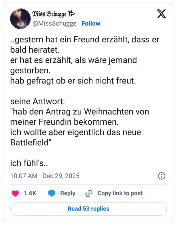 ..gestern hat ein Freund erzählt, dass er bald heiratet. er hat es erzählt, als wäre jemand gestorben. hab gefragt ob er sich nicht freut. seine Antwort: "hab den Antrag zu Weihnachten von meiner Freundin bekommen. ich wollte aber eigentlich das neue Battlefield" ich fühl's..