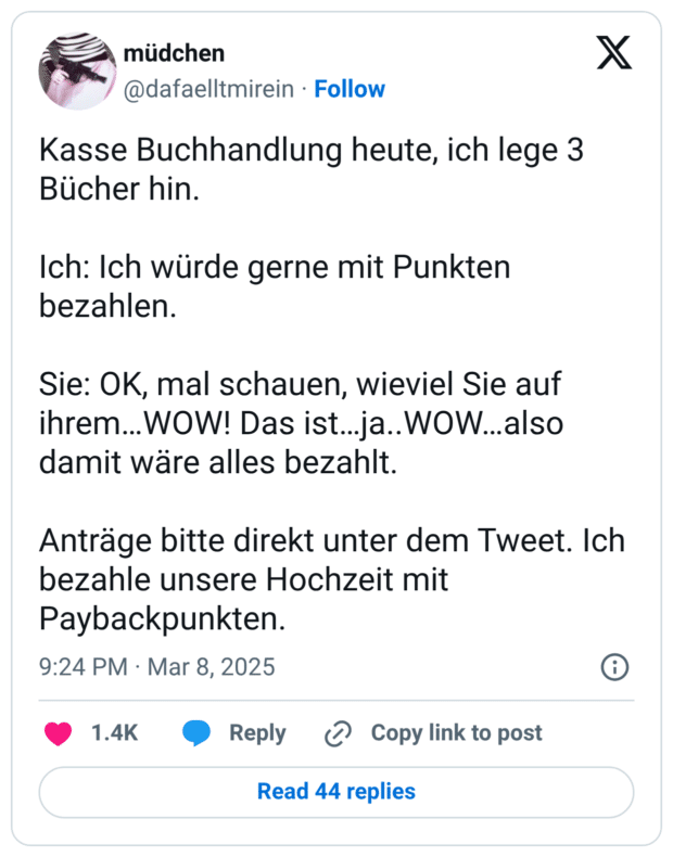 Kasse Buchhandlung heute, ich lege 3 Bücher hin. Ich: Ich würde gerne mit Punkten bezahlen. Sie: OK, mal schauen, wieviel Sie auf ihrem…WOW! Das ist…ja..WOW…also damit wäre alles bezahlt. Anträge bitte direkt unter dem Tweet. Ich bezahle unsere Hochzeit mit Paybackpunkten.