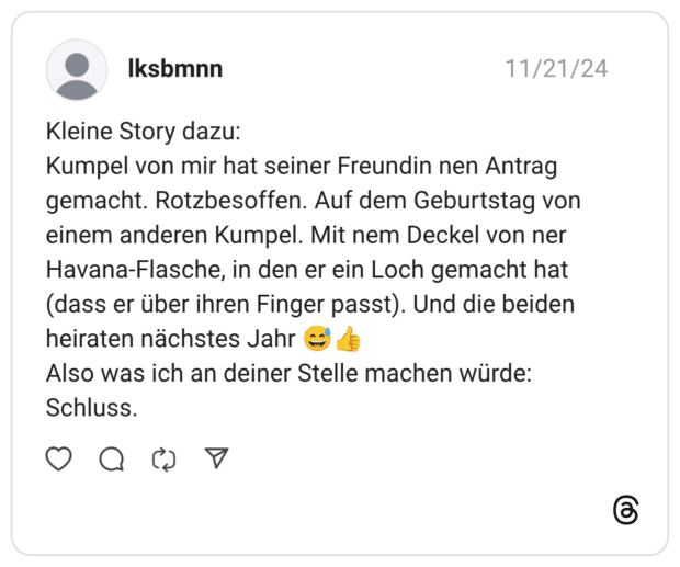 Kleine Story dazu: Kumpel von mir hat seiner Freundin nen Antrag gemacht. Rotzbesoffen. Auf dem Geburtstag von einem anderen Kumpel. Mit nem Deckel von ner Havana-Flasche, in den er ein Loch gemacht hat (dass er über ihren Finger passt). Und die beiden heiraten nächstes Jahr 😅👍 Also was ich an deiner Stelle machen würde: Schluss.