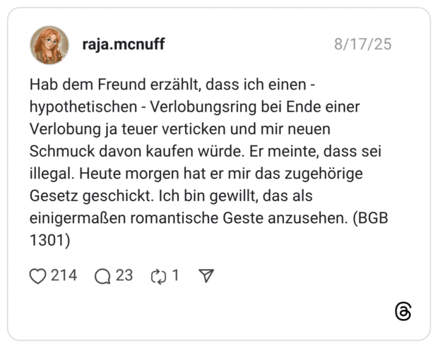Hab dem Freund erzählt, dass ich einen - hypothetischen - Verlobungsring bei Ende einer Verlobung ja teuer verticken und mir neuen Schmuck davon kaufen würde. Er meinte, dass sei illegal. Heute morgen hat er mir das zugehörige Gesetz geschickt. Ich bin gewillt, das als einigermaßen romantische Geste anzusehen. (BGB 1301) 1 / 2