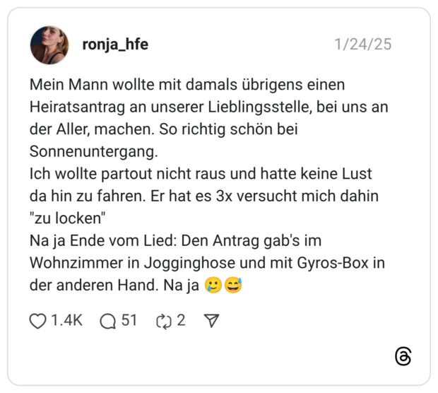 Mein Mann wollte mit damals übrigens einen Heiratsantrag an unserer Lieblingsstelle, bei uns an der Aller, machen. So richtig schön bei Sonnenuntergang. Ich wollte partout nicht raus und hatte keine Lust da hin zu fahren. Er hat es 3x versucht mich dahin "zu locken" Na ja Ende vom Lied: Den Antrag gab's im Wohnzimmer in Jogginghose und mit Gyros-Box in der anderen Hand. Na ja 🥲😅