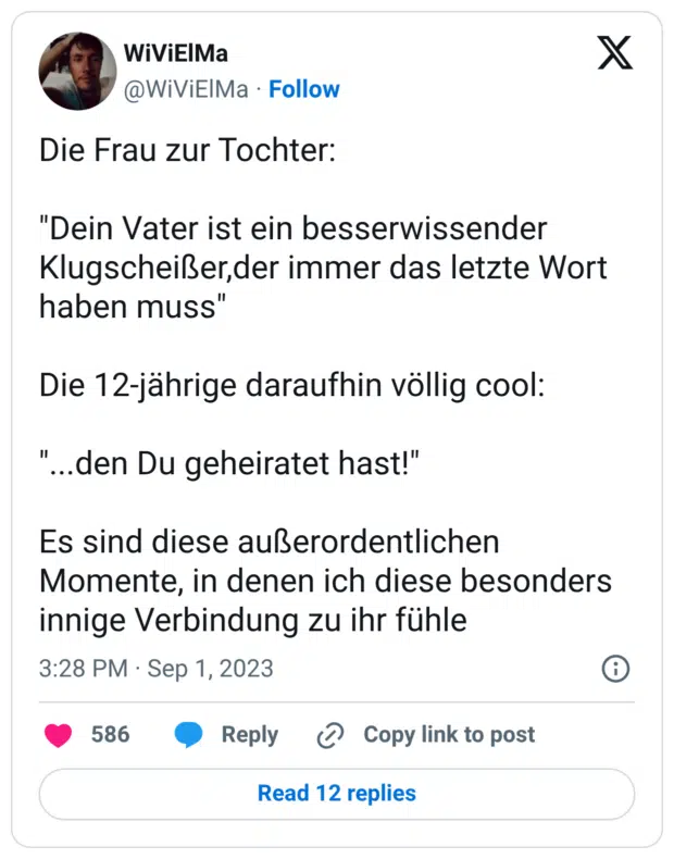 Die Frau zur Tochter: "Dein Vater ist ein besserwissender Klugscheißer,der immer das letzte Wort haben muss" Die 12-jährige daraufhin völlig cool: "...den Du geheiratet hast!" Es sind diese außerordentlichen Momente, in denen ich diese besonders innige Verbindung zu ihr fühle